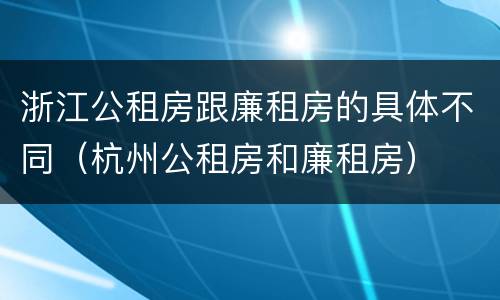 浙江公租房跟廉租房的具体不同（杭州公租房和廉租房）