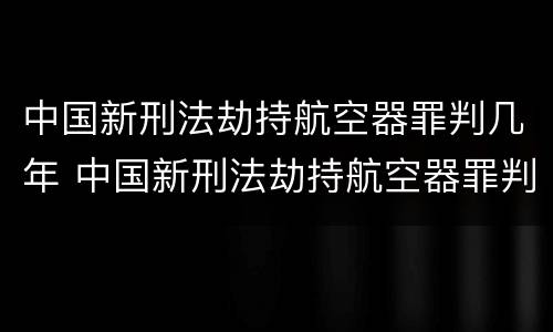 中国新刑法劫持航空器罪判几年 中国新刑法劫持航空器罪判几年呢