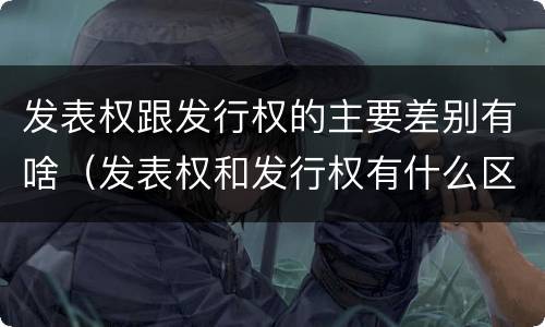 发表权跟发行权的主要差别有啥（发表权和发行权有什么区别）