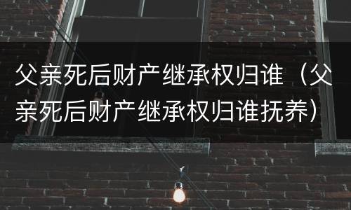 父亲死后财产继承权归谁（父亲死后财产继承权归谁抚养）