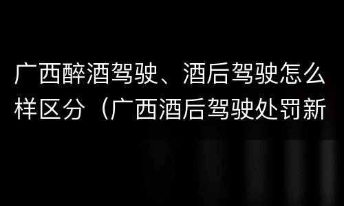 广西醉酒驾驶、酒后驾驶怎么样区分（广西酒后驾驶处罚新标准）