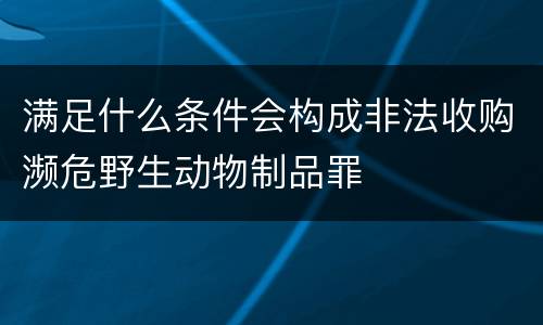 满足什么条件会构成非法收购濒危野生动物制品罪
