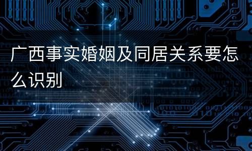广西事实婚姻及同居关系要怎么识别