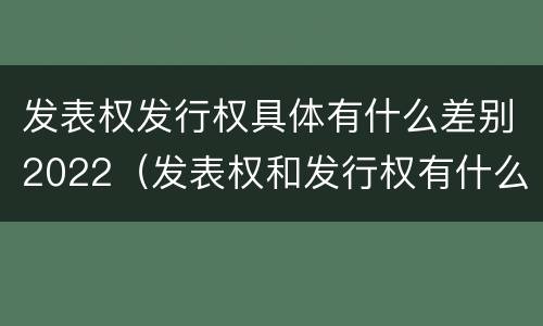 发表权发行权具体有什么差别2022（发表权和发行权有什么区别）