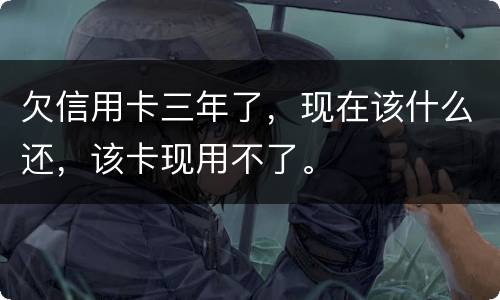 欠信用卡三年了，现在该什么还，该卡现用不了。