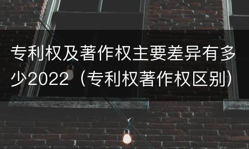 专利权及著作权主要差异有多少2022（专利权著作权区别）