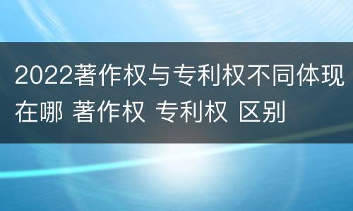 2022著作权与专利权不同体现在哪 著作权 专利权 区别
