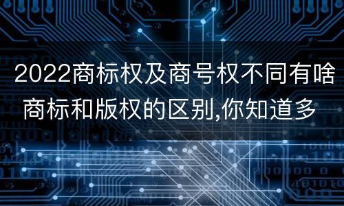 2022商标权及商号权不同有啥 商标和版权的区别,你知道多少?