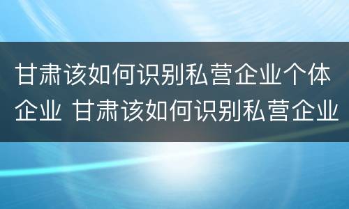 甘肃该如何识别私营企业个体企业 甘肃该如何识别私营企业个体企业信息