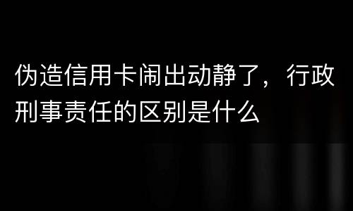 伪造信用卡闹出动静了，行政刑事责任的区别是什么