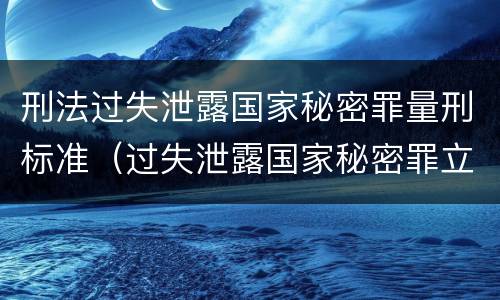 刑法过失泄露国家秘密罪量刑标准（过失泄露国家秘密罪立案的标准）