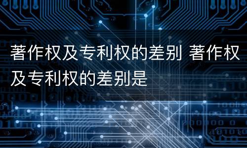 著作权及专利权的差别 著作权及专利权的差别是