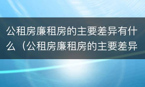 公租房廉租房的主要差异有什么（公租房廉租房的主要差异有什么作用）