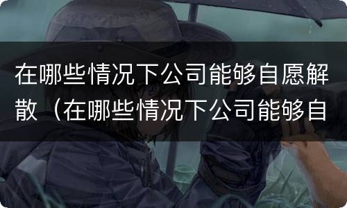 在哪些情况下公司能够自愿解散（在哪些情况下公司能够自愿解散员工）