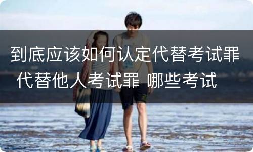到底应该如何认定代替考试罪 代替他人考试罪 哪些考试
