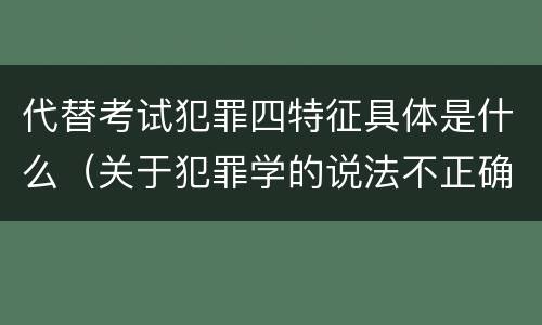 代替考试犯罪四特征具体是什么（关于犯罪学的说法不正确的是）
