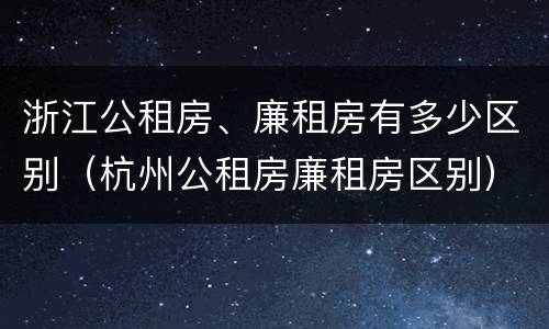 浙江公租房、廉租房有多少区别（杭州公租房廉租房区别）