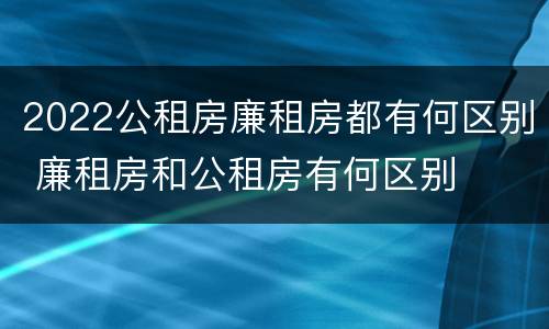 2022公租房廉租房都有何区别 廉租房和公租房有何区别