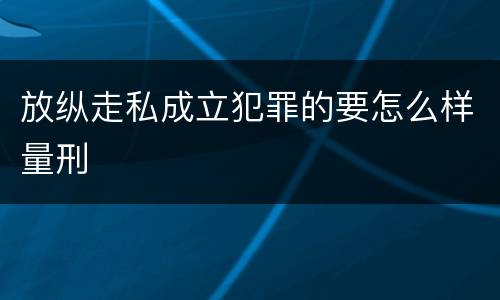 放纵走私成立犯罪的要怎么样量刑