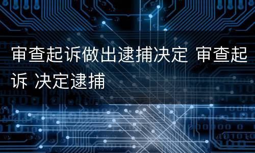 审查起诉做出逮捕决定 审查起诉 决定逮捕