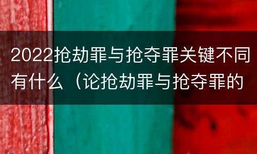 2022抢劫罪与抢夺罪关键不同有什么（论抢劫罪与抢夺罪的界限）