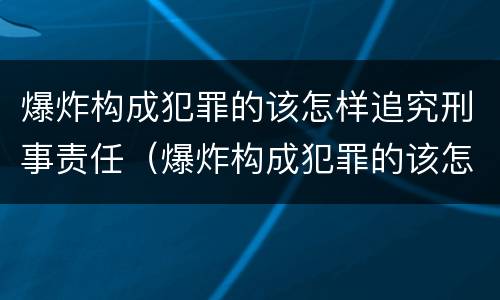 爆炸构成犯罪的该怎样追究刑事责任（爆炸构成犯罪的该怎样追究刑事责任呢）