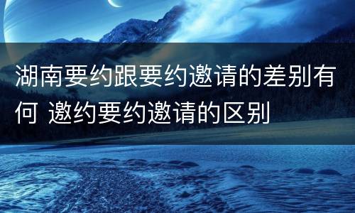 湖南要约跟要约邀请的差别有何 邀约要约邀请的区别