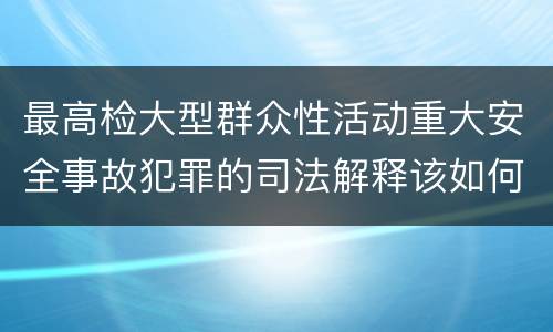 最高检大型群众性活动重大安全事故犯罪的司法解释该如何规定