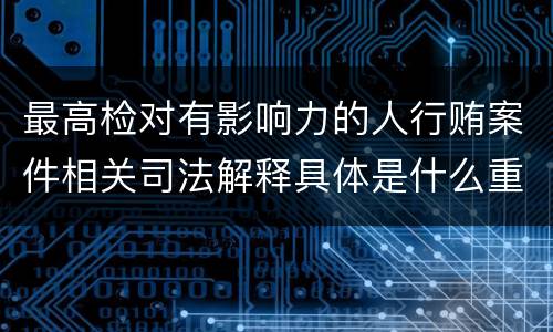 最高检对有影响力的人行贿案件相关司法解释具体是什么重要内容