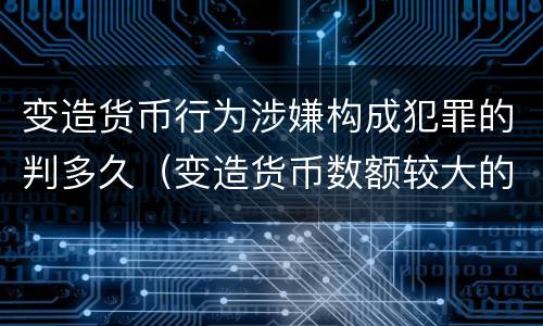 变造货币行为涉嫌构成犯罪的判多久（变造货币数额较大的处几年以下有期徒刑）