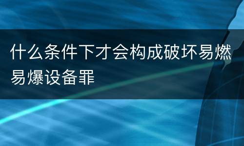 什么条件下才会构成破坏易燃易爆设备罪