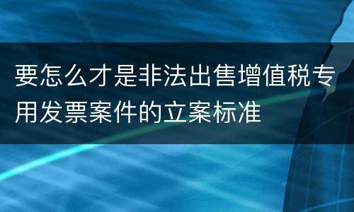 要怎么才是非法出售增值税专用发票案件的立案标准