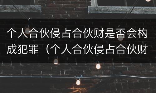 个人合伙侵占合伙财是否会构成犯罪（个人合伙侵占合伙财产构成犯罪吗?）