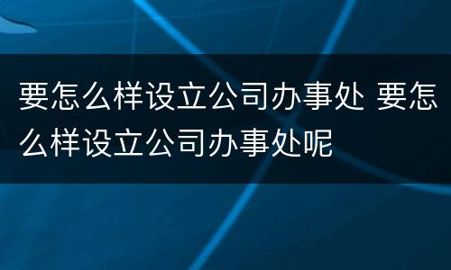 要怎么样设立公司办事处 要怎么样设立公司办事处呢