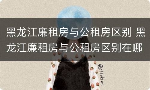 黑龙江廉租房与公租房区别 黑龙江廉租房与公租房区别在哪