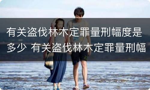 有关盗伐林木定罪量刑幅度是多少 有关盗伐林木定罪量刑幅度是多少