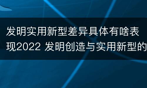 发明实用新型差异具体有啥表现2022 发明创造与实用新型的区别