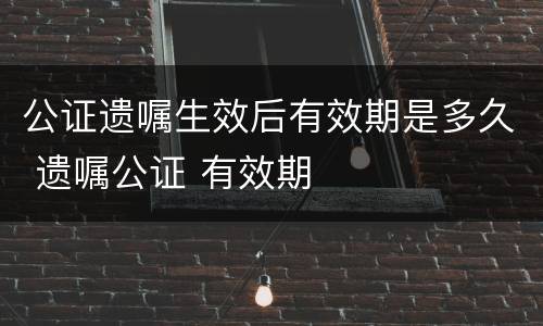 公证遗嘱生效后有效期是多久 遗嘱公证 有效期