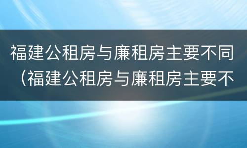 福建公租房与廉租房主要不同（福建公租房与廉租房主要不同点）
