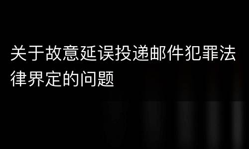 关于故意延误投递邮件犯罪法律界定的问题
