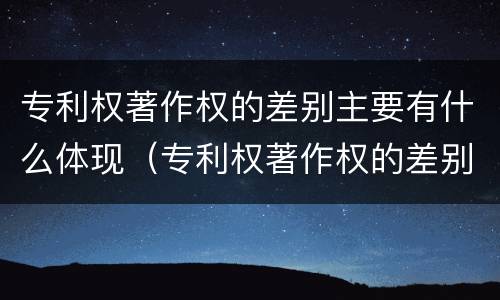 专利权著作权的差别主要有什么体现（专利权著作权的差别主要有什么体现）