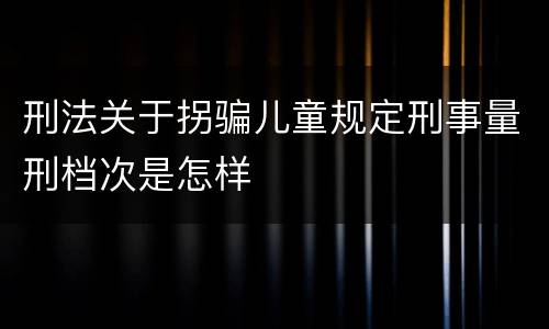 刑法关于拐骗儿童规定刑事量刑档次是怎样