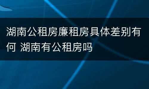 湖南公租房廉租房具体差别有何 湖南有公租房吗