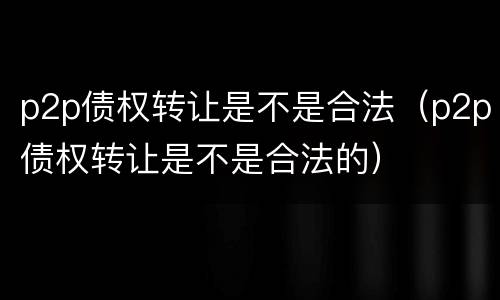 p2p债权转让是不是合法（p2p债权转让是不是合法的）