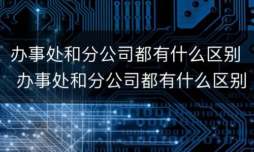 办事处和分公司都有什么区别 办事处和分公司都有什么区别呢