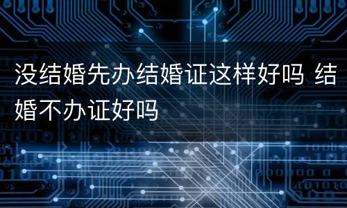 没结婚先办结婚证这样好吗 结婚不办证好吗