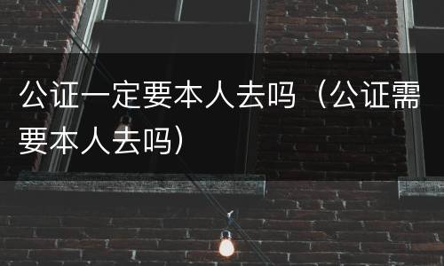 公证一定要本人去吗（公证需要本人去吗）