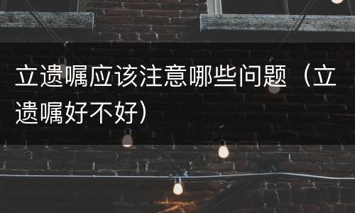 立遗嘱应该注意哪些问题（立遗嘱好不好）