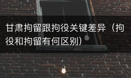 甘肃拘留跟拘役关键差异（拘役和拘留有何区别）