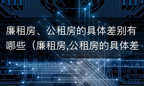 廉租房、公租房的具体差别有哪些（廉租房,公租房的具体差别有哪些呢）